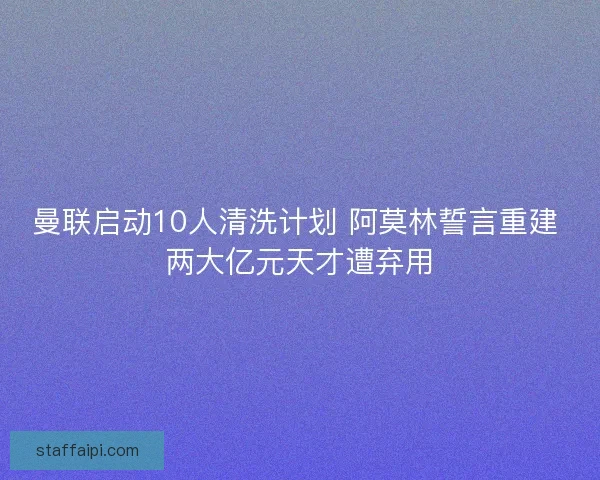 曼联启动10人清洗计划 阿莫林誓言重建 两大亿元天才遭弃用