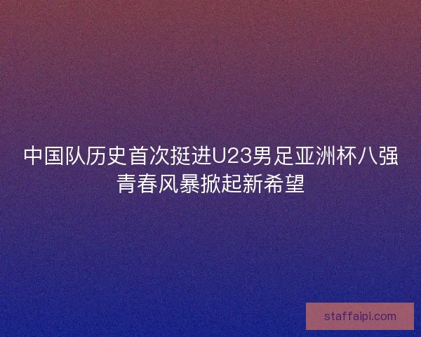中国队历史首次挺进U23男足亚洲杯八强青春风暴掀起新希望