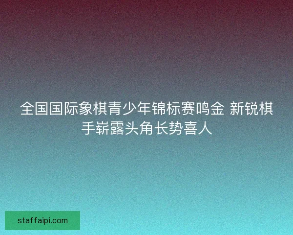 全国国际象棋青少年锦标赛鸣金 新锐棋手崭露头角长势喜人